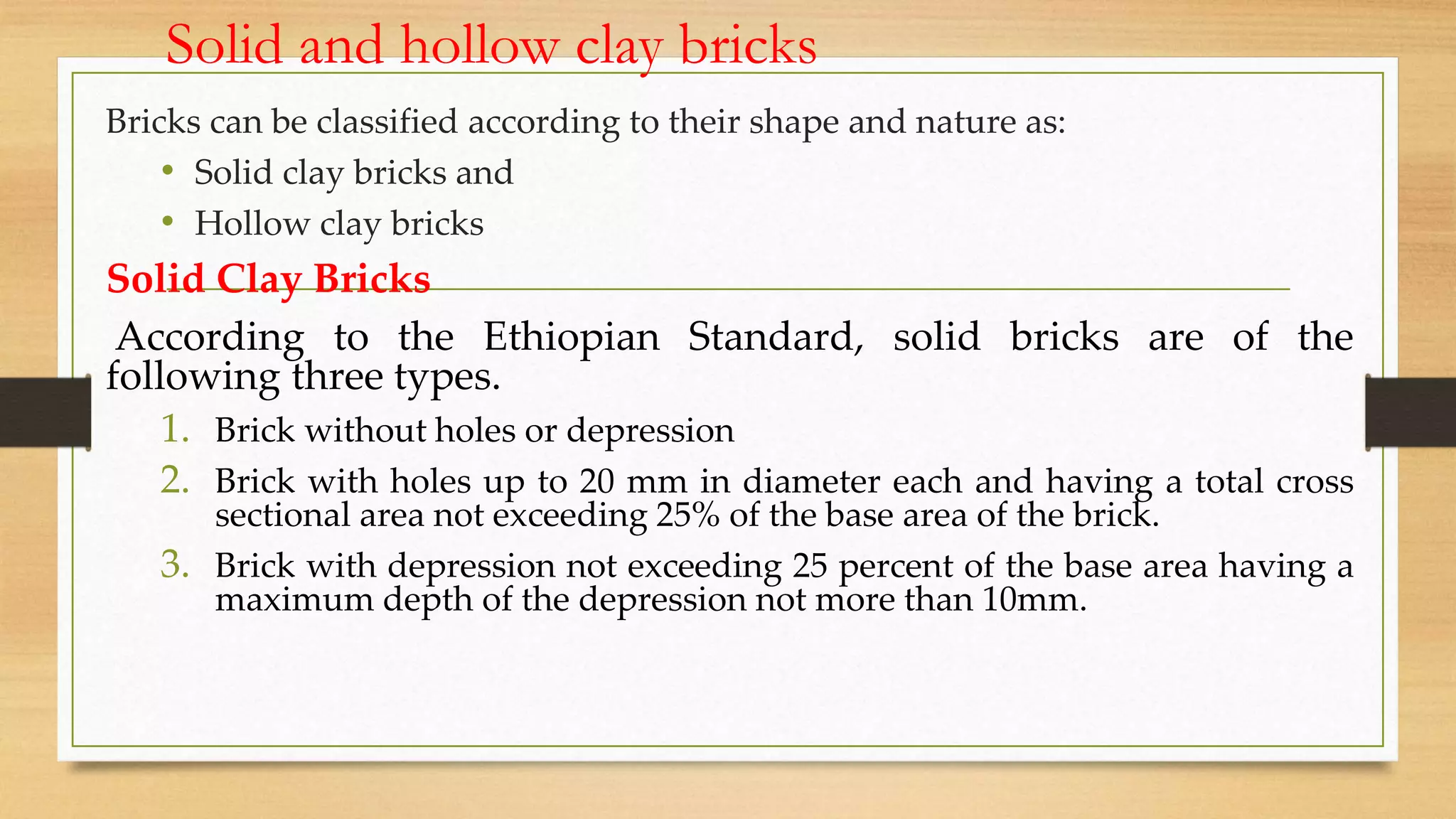Solid and hollow clay bricks
Bricks can be classified according to their shape and nature as:
• Solid clay bricks and
• Hollow clay bricks
Solid Clay Bricks
According to the Ethiopian Standard, solid bricks are of the
following three types.
1. Brick without holes or depression
2. Brick with holes up to 20 mm in diameter each and having a total cross
sectional area not exceeding 25% of the base area of the brick.
3. Brick with depression not exceeding 25 percent of the base area having a
maximum depth of the depression not more than 10mm.
 
