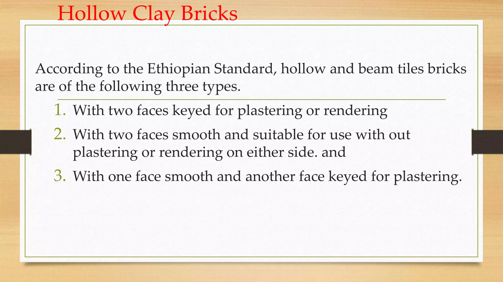 Hollow Clay Bricks
According to the Ethiopian Standard, hollow and beam tiles bricks
are of the following three types.
1. With two faces keyed for plastering or rendering
2. With two faces smooth and suitable for use with out
plastering or rendering on either side. and
3. With one face smooth and another face keyed for plastering.
 