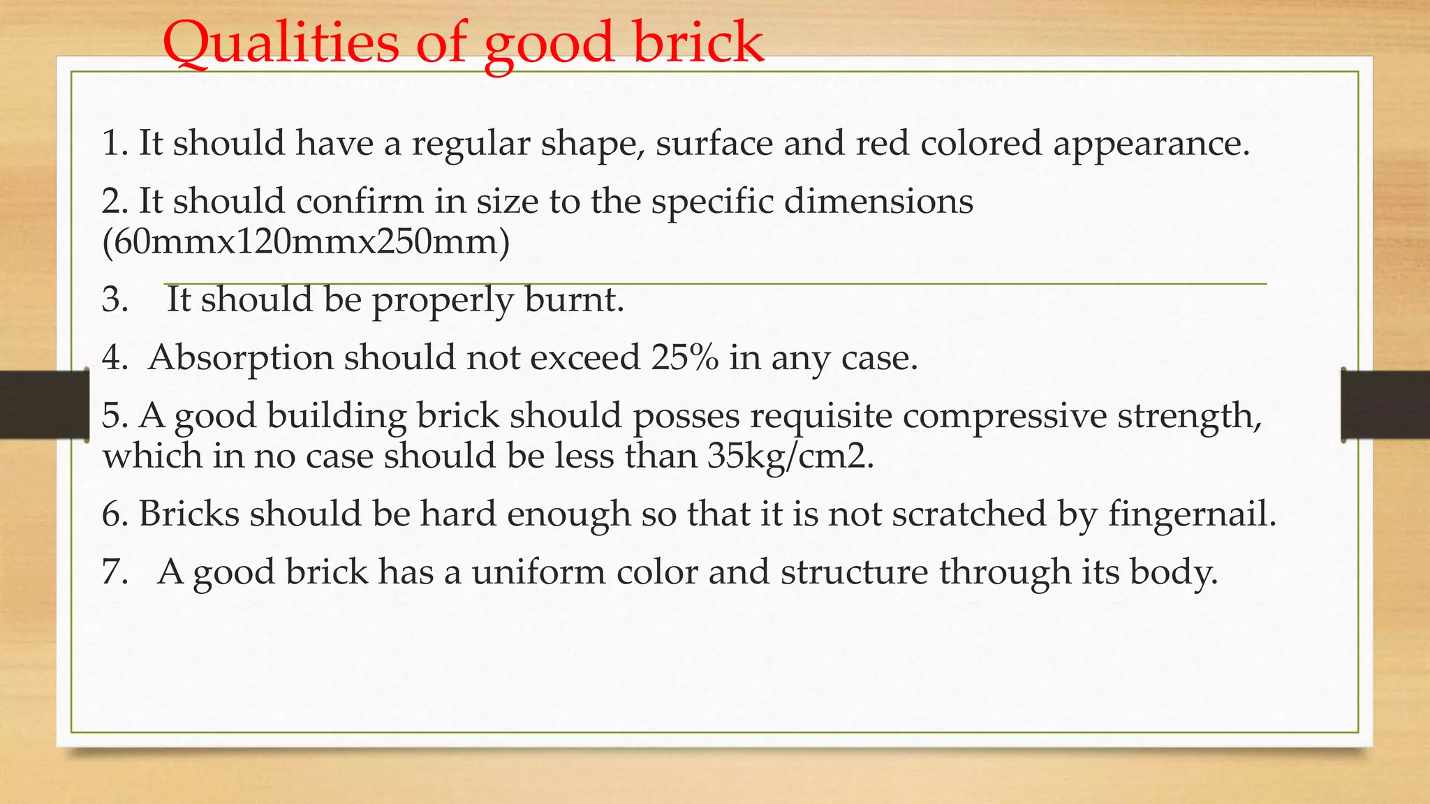 Qualities of good brick
1. It should have a regular shape, surface and red colored appearance.
2. It should confirm in size to the specific dimensions
(60mmx120mmx250mm)
3. It should be properly burnt.
4. Absorption should not exceed 25% in any case.
5. A good building brick should posses requisite compressive strength,
which in no case should be less than 35kg/cm2.
6. Bricks should be hard enough so that it is not scratched by fingernail.
7. A good brick has a uniform color and structure through its body.
 