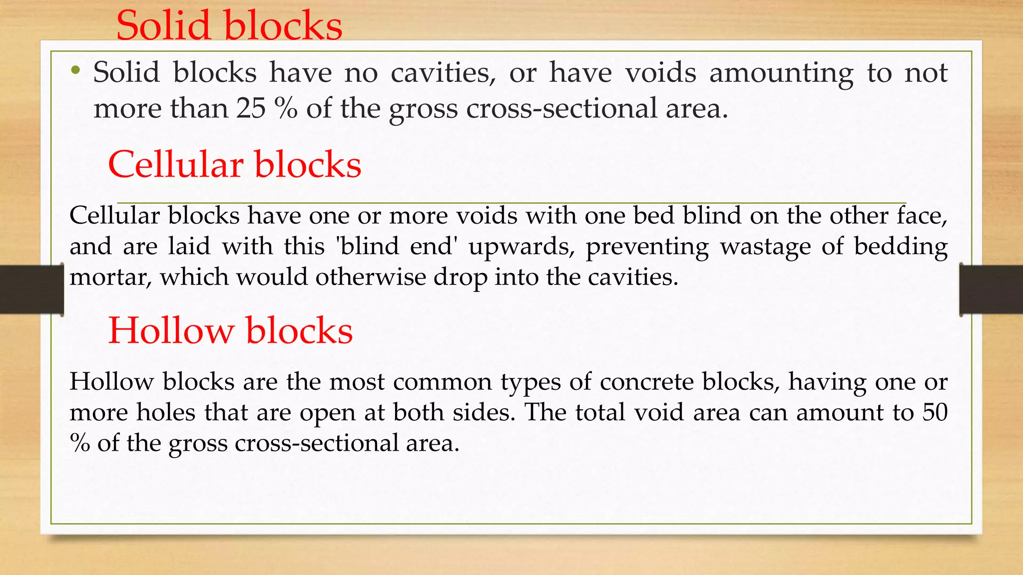 Solid blocks
• Solid blocks have no cavities, or have voids amounting to not
more than 25 % of the gross cross-sectional area.
Cellular blocks
Cellular blocks have one or more voids with one bed blind on the other face,
and are laid with this 'blind end' upwards, preventing wastage of bedding
mortar, which would otherwise drop into the cavities.
Hollow blocks
Hollow blocks are the most common types of concrete blocks, having one or
more holes that are open at both sides. The total void area can amount to 50
% of the gross cross-sectional area.
 