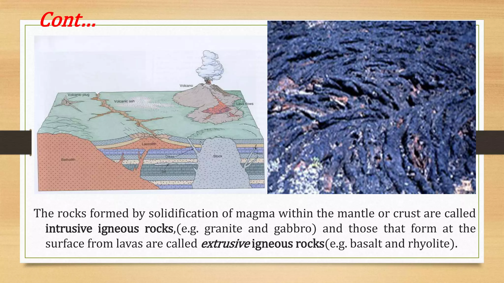 Cont…
The rocks formed by solidification of magma within the mantle or crust are called
intrusive igneous rocks,(e.g. granite and gabbro) and those that form at the
surface from lavas are called extrusive igneous rocks(e.g. basalt and rhyolite).
 