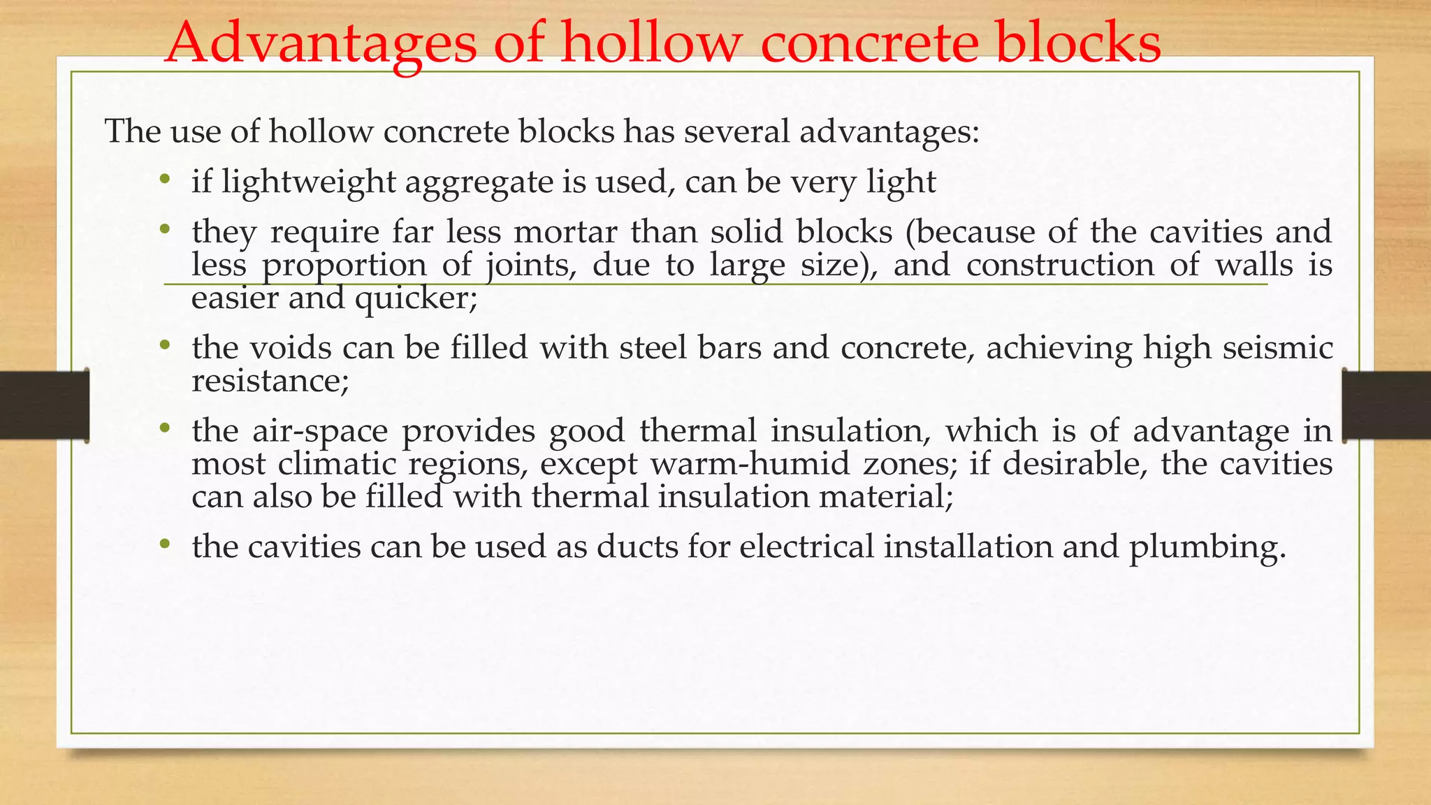 Advantages of hollow concrete blocks
The use of hollow concrete blocks has several advantages:
• if lightweight aggregate is used, can be very light
• they require far less mortar than solid blocks (because of the cavities and
less proportion of joints, due to large size), and construction of walls is
easier and quicker;
• the voids can be filled with steel bars and concrete, achieving high seismic
resistance;
• the air-space provides good thermal insulation, which is of advantage in
most climatic regions, except warm-humid zones; if desirable, the cavities
can also be filled with thermal insulation material;
• the cavities can be used as ducts for electrical installation and plumbing.
 