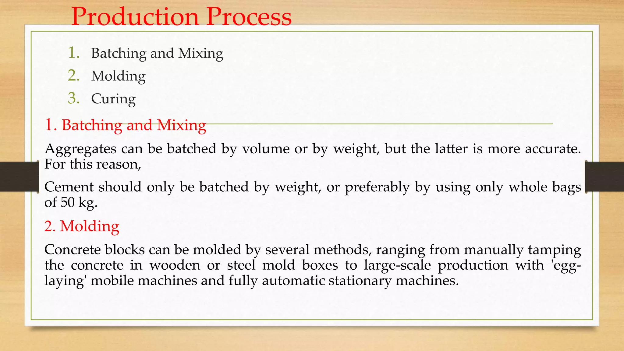 Production Process
1. Batching and Mixing
2. Molding
3. Curing
1. Batching and Mixing
Aggregates can be batched by volume or by weight, but the latter is more accurate.
For this reason,
Cement should only be batched by weight, or preferably by using only whole bags
of 50 kg.
2. Molding
Concrete blocks can be molded by several methods, ranging from manually tamping
the concrete in wooden or steel mold boxes to large-scale production with 'egg-
laying' mobile machines and fully automatic stationary machines.
 