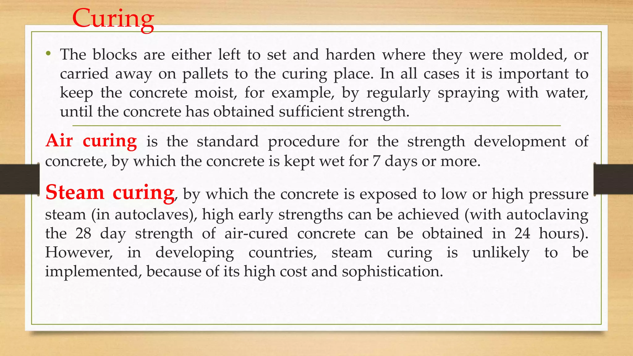 Curing
• The blocks are either left to set and harden where they were molded, or
carried away on pallets to the curing place. In all cases it is important to
keep the concrete moist, for example, by regularly spraying with water,
until the concrete has obtained sufficient strength.
Air curing is the standard procedure for the strength development of
concrete, by which the concrete is kept wet for 7 days or more.
Steam curing, by which the concrete is exposed to low or high pressure
steam (in autoclaves), high early strengths can be achieved (with autoclaving
the 28 day strength of air-cured concrete can be obtained in 24 hours).
However, in developing countries, steam curing is unlikely to be
implemented, because of its high cost and sophistication.
 