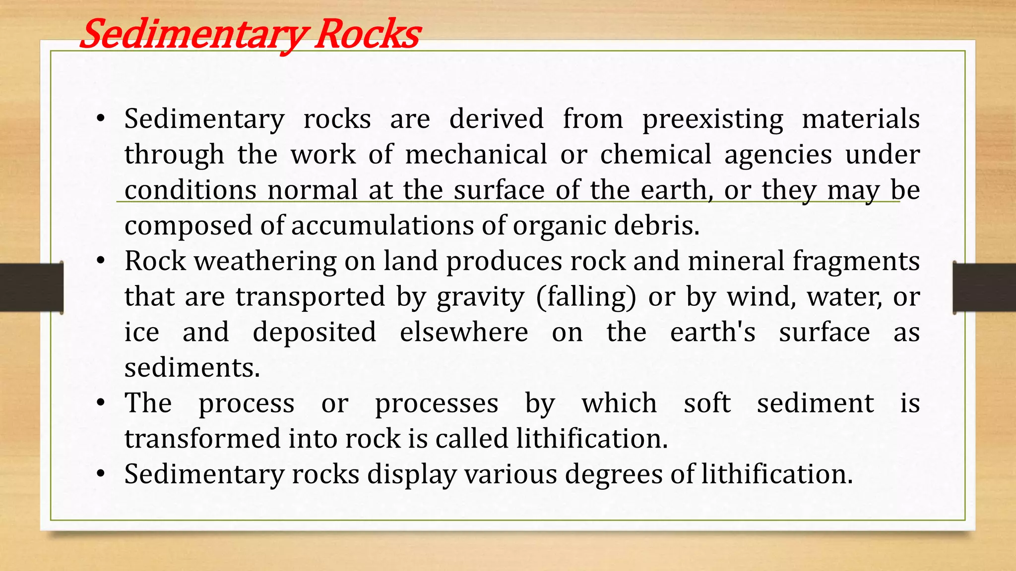 Sedimentary Rocks
• Sedimentary rocks are derived from preexisting materials
through the work of mechanical or chemical agencies under
conditions normal at the surface of the earth, or they may be
composed of accumulations of organic debris.
• Rock weathering on land produces rock and mineral fragments
that are transported by gravity (falling) or by wind, water, or
ice and deposited elsewhere on the earth's surface as
sediments.
• The process or processes by which soft sediment is
transformed into rock is called lithification.
• Sedimentary rocks display various degrees of lithification.
 