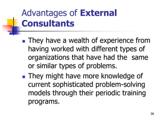 36
36
Advantages of External
Consultants
 They have a wealth of experience from
having worked with different types of
organizations that have had the same
or similar types of problems.
 They might have more knowledge of
current sophisticated problem-solving
models through their periodic training
programs.
 