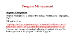 Program Management
Program Management
Program Management is a method to manage related groups of projects.
(PMI)
PMI defines it as
“A group of related projects managed in a coordinated way to obtain
benefits and control not available from managing them individually.
Programs may include elements of related work outside scope of the
discrete projects in the program.” – PMBOK pg 368.
 