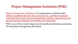 Project Management Institution (PMI)
Project management institution is an organization which provides
different standards that describe good practices, globally recognized
credentials that certify project management expertise, and resources for
professional development, networking and community.
PMI is one of the world’s largest not-for-profit membership associations
for the project management profession.
 