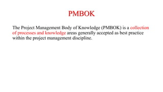 PMBOK
The Project Management Body of Knowledge (PMBOK) is a collection
of processes and knowledge areas generally accepted as best practice
within the project management discipline.
 