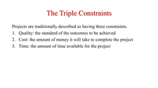 The Triple Constraints
Projects are traditionally described as having three constraints.
1. Quality: the standard of the outcomes to be achieved
2. Cost: the amount of money it will take to complete the project
3. Time: the amount of time available for the project
 