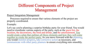 Different Components of Project
Management
Project Integration Management
Processes required to ensure that various elements of the project are
properly coordinated.
Example:
Let's say you're planning a surprise birthday party for your friend. You would
need to coordinate various aspects of the party, such as the guest list, the
location, the decorations, the food and drinks, and the entertainment. You
would create a plan that outlines all these elements and how they will come
together to create the perfect party. As you move forward with the planning,
you would monitor progress, take corrective action as necessary, and
communicate with other party planners to ensure everything runs smoothly.
 
