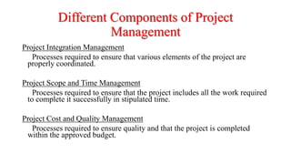 Different Components of Project
Management
Project Integration Management
Processes required to ensure that various elements of the project are
properly coordinated.
Project Scope and Time Management
Processes required to ensure that the project includes all the work required
to complete it successfully in stipulated time.
Project Cost and Quality Management
Processes required to ensure quality and that the project is completed
within the approved budget.
 