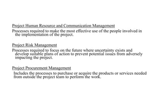 Project Human Resource and Communication Management
Processes required to make the most effective use of the people involved in
the implementation of the project.
Project Risk Management
Processes required to focus on the future where uncertainty exists and
develop suitable plans of action to prevent potential issues from adversely
impacting the project.
Project Procurement Management
Includes the processes to purchase or acquire the products or services needed
from outside the project team to perform the work.
 