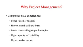Why Project Management?
• Companies have experienced:
• Better customer relations
• Shorter overall delivery times
• Lower costs and higher profit margins
• Higher quality and reliability
• Higher worker morale
 