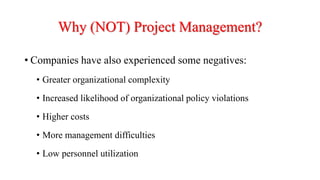 Why (NOT) Project Management?
• Companies have also experienced some negatives:
• Greater organizational complexity
• Increased likelihood of organizational policy violations
• Higher costs
• More management difficulties
• Low personnel utilization
 