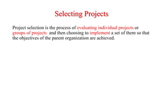 Selecting Projects
Project selection is the process of evaluating individual projects or
groups of projects and then choosing to implement a set of them so that
the objectives of the parent organization are achieved.
 