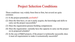 Project Selection Conditions
These conditions vary widely from firm to firm, but several are quite
common:
(1) Is the project potentially profitable?
(2) Does the firm have, or can it easily acquire, the knowledge and skills to
carry out the project successfully?
(3) Does the organization possess building competencies
(4) Does the organization currently have the capacity to carry out the project
on its proposed schedule?
(5) In the case of R&D projects, if the project is technically successful, does
it meet all requirements to make it economically successful?
 
