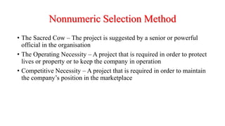 Nonnumeric Selection Method
• The Sacred Cow – The project is suggested by a senior or powerful
official in the organisation
• The Operating Necessity – A project that is required in order to protect
lives or property or to keep the company in operation
• Competitive Necessity – A project that is required in order to maintain
the company’s position in the marketplace
 