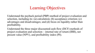 Learning Objectives
Understand the payback period (PBP) method of project evaluation and
selection, including its: (a) calculation; (b) acceptance criterion; (c)
advantages and disadvantages; and (d) focus on liquidity rather than
profitability.
Understand the three major discounted cash flow (DCF) methods of
project evaluation and selection – internal rate of return (IRR), net
present value (NPV), and profitability index (PI).
28
 