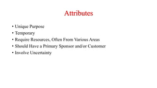 Attributes
• Unique Purpose
• Temporary
• Require Resources, Often From Various Areas
• Should Have a Primary Sponsor and/or Customer
• Involve Uncertainty
 