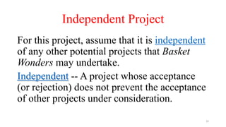 Independent Project
For this project, assume that it is independent
of any other potential projects that Basket
Wonders may undertake.
Independent -- A project whose acceptance
(or rejection) does not prevent the acceptance
of other projects under consideration.
32
 
