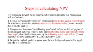 Steps in calculating NPV
1. Accumulate the cash flows occurring after the initial outlay in a “cumulative
inflows "column.
2. Look at the “cumulative inflows” column and note the last year (a whole figure)
for which the cumulative total does not exceed the initial outlay. (In our example,
that would be year 3.)
3. Compute the fraction of the following year’s cash inflow needed to “payback”
the initial cash outlay as follows: Take the initial outlay minus the cumulative total
from step 2, then divide this amount by the following year’s cash inflow. [For our
example, we have ($100,000 − $73,962)/$39,359 = 0.66.]
4. To get the payback period in years, take the whole figure determined in step 2,
and add to it the fraction
 
