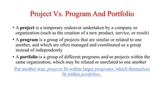 Project Vs. Program And Portfolio
• A project is a temporary endeavor undertaken by a company or
organization (such as the creation of a new product, service, or result)
• A program is a group of projects that are similar or related to one
another, and which are often managed and coordinated as a group
instead of independently
• A portfolio is a group of different programs and/or projects within the
same organization, which may be related or unrelated to one another
Put another way, projects fit within larger programs, which themselves
fit within portfolios.
 