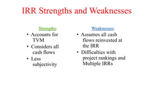 IRR Strengths and Weaknesses
Strengths:
• Accounts for
TVM
• Considers all
cash flows
• Less
subjectivity
Weaknesses:
• Assumes all cash
flows reinvested at
the IRR
• Difficulties with
project rankings and
Multiple IRRs
 