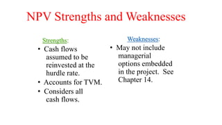 NPV Strengths and Weaknesses
Strengths:
• Cash flows
assumed to be
reinvested at the
hurdle rate.
• Accounts for TVM.
• Considers all
cash flows.
Weaknesses:
• May not include
managerial
options embedded
in the project. See
Chapter 14.
 