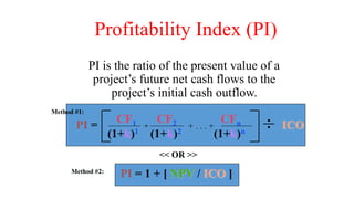 Profitability Index (PI)
PI is the ratio of the present value of a
project’s future net cash flows to the
project’s initial cash outflow.
CF1 CF2 CFn
(1+k)1 (1+k)2 (1+k)n
+ . . . +
+ ICO
PI =
PI = 1 + [ NPV / ICO ]
<< OR >>
Method #2:
Method #1:
 