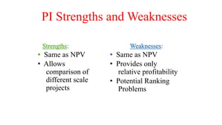 PI Strengths and Weaknesses
Strengths:
• Same as NPV
• Allows
comparison of
different scale
projects
Weaknesses:
• Same as NPV
• Provides only
relative profitability
• Potential Ranking
Problems
 