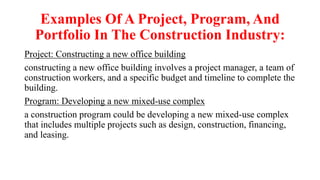 Examples Of A Project, Program, And
Portfolio In The Construction Industry:
Project: Constructing a new office building
constructing a new office building involves a project manager, a team of
construction workers, and a specific budget and timeline to complete the
building.
Program: Developing a new mixed-use complex
a construction program could be developing a new mixed-use complex
that includes multiple projects such as design, construction, financing,
and leasing.
 