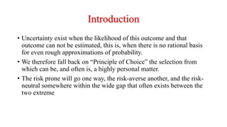 Introduction
• Uncertainty exist when the likelihood of this outcome and that
outcome can not be estimated, this is, when there is no rational basis
for even rough approximations of probability.
• We therefore fall back on “Principle of Choice” the selection from
which can be, and often is, a highly personal matter.
• The risk prone will go one way, the risk-averse another, and the risk-
neutral somewhere within the wide gap that often exists between the
two extreme
 