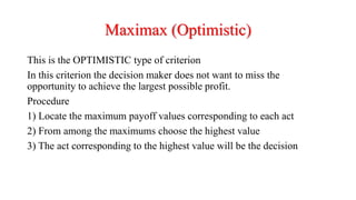 Maximax (Optimistic)
This is the OPTIMISTIC type of criterion
In this criterion the decision maker does not want to miss the
opportunity to achieve the largest possible profit.
Procedure
1) Locate the maximum payoff values corresponding to each act
2) From among the maximums choose the highest value
3) The act corresponding to the highest value will be the decision
 