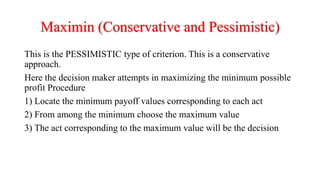 Maximin (Conservative and Pessimistic)
This is the PESSIMISTIC type of criterion. This is a conservative
approach.
Here the decision maker attempts in maximizing the minimum possible
profit Procedure
1) Locate the minimum payoff values corresponding to each act
2) From among the minimum choose the maximum value
3) The act corresponding to the maximum value will be the decision
 