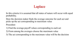 Laplace
In this criteria it is assumed that all states of nature will occur with equal
probability.
Here the decision maker finds the average outcome for each act and
picks up the act corresponding to maximum value
Procedure
1) Find the average payoff values corresponding to each act
2) From among the averages choose the maximum value
3) The act corresponding to the maximum value will be the decision
 