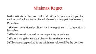 Minimax Regret
In this criteria the decision maker identifies the maximum regret for
each act and selects the act for which maximum regret is minimum.
Procedure
1) Convert conditional profit matrix into regret matrix i.e. opportunity
loss table
2) Find the maximum values corresponding to each act
2) From among the averages choose the minimum value
3) The act corresponding to the minimum value will be the decision
 