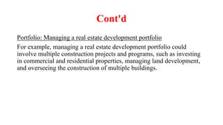 Cont'd
Portfolio: Managing a real estate development portfolio
For example, managing a real estate development portfolio could
involve multiple construction projects and programs, such as investing
in commercial and residential properties, managing land development,
and overseeing the construction of multiple buildings.
 