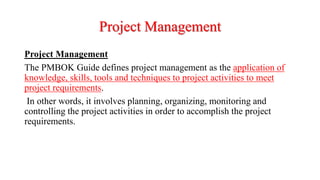 Project Management
Project Management
The PMBOK Guide defines project management as the application of
knowledge, skills, tools and techniques to project activities to meet
project requirements.
In other words, it involves planning, organizing, monitoring and
controlling the project activities in order to accomplish the project
requirements.
 