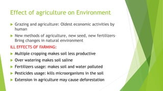 Effect of agriculture on Environment
 Grazing and agriculture: Oldest economic activities by
human
 New methods of agriculture, new seed, new fertilizers–
Bring changes in natural environment
ILL EFFECTS OF FARMING:
 Multiple cropping makes soil less productive
 Over watering makes soil saline
 Fertilizers usage: makes soil and water polluted
 Pesticides usage: kills microorganisms in the soil
 Extension in agriculture may cause deforestation
 