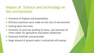 Impact of Science and technology on
the environment
 Invention of Engines and Automobiles
 Efficient machines were made on the cost of environment
 Cutting down the trees
 Invention of concrete building of dams, and diversion of
rivers water for agriculture and power production
 Chemical fertilizer and pesticides
 Huge amount of ground water is extracted with pumps
 