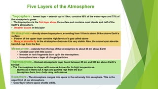 Five Layers of the Atmosphere
Troposphere : lowest layer – extends up to 10km; contains 99% of the water vapor and 75% of
the atmospheric gases
• The troposphere is the first layer above the surface and contains most clouds and half of the
Earth's atmosphere.
• Weather occurs in this layer
Stratosphere – directly above troposphere, extending from 10 km to about 50 km above Earth’s
surface
• Portion of the upper layer contains high levels of a gas called ozone
• Many jet aircrafts fly in the stratosphere because it is very stable. Also, the ozone layer absorbs
harmful rays from the Sun
Mesosphere – extends from the top of the stratosphere to about 85 km above Earth
• Coldest layer with little ozone
• Meteors or rock fragments burn up in the mesosphere.
• Ionosphere here – layer of charged particles
Thermosphere – thickest atmospheric layer found between 85 km and 500 km above Earth’s
surface
• The thermosphere is a layer with auroras, known for its high temperatures.
Warms as it filters out X-rays and gamma rays from the Sun
Ionosphere here, too – help carry radio waves
Exosphere - The atmosphere merges into space in the extremely thin exosphere. This is the
upper limit of our atmosphere.
• Outer layer where space shuttle orbits.
 