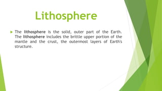 Lithosphere
 The lithosphere is the solid, outer part of the Earth.
The lithosphere includes the brittle upper portion of the
mantle and the crust, the outermost layers of Earth's
structure.
 