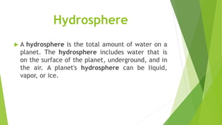 Hydrosphere
 A hydrosphere is the total amount of water on a
planet. The hydrosphere includes water that is
on the surface of the planet, underground, and in
the air. A planet's hydrosphere can be liquid,
vapor, or ice.
 