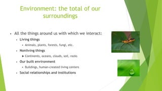 Environment: the total of our
surroundings
• All the things around us with which we interact:
• Living things
 Animals, plants, forests, fungi, etc.
• Nonliving things
 Continents, oceans, clouds, soil, rocks
• Our built environment
 Buildings, human-created living centers
• Social relationships and institutions
 
