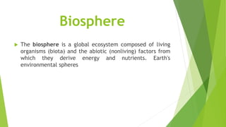 Biosphere
 The biosphere is a global ecosystem composed of living
organisms (biota) and the abiotic (nonliving) factors from
which they derive energy and nutrients. Earth's
environmental spheres
 