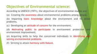 Objectives of Environmental science:
According to UNESCO (1971), the objectives of environmental studies are:
(a) Creating the awareness about environmental problems among people.
(b) Imparting basic knowledge about the environment and its allied
problems.
(c) Developing an attitude of concern for the environment.
(d) Motivating public to participate in environment protection and
environment improvement.
(e) Acquiring skills to help the concerned individuals in identifying and
solving environmental problems.
(f) Striving to attain harmony with Nature.
 