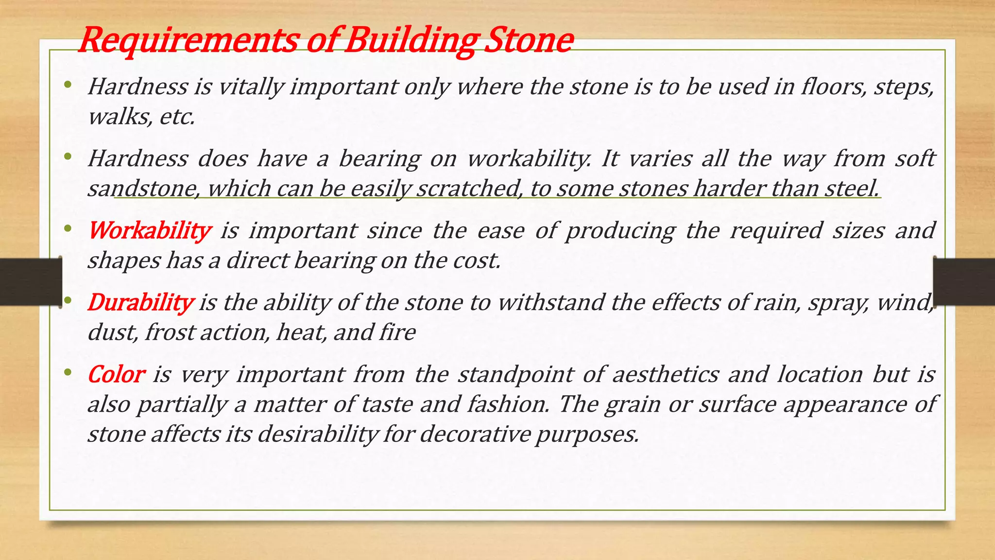 Requirements of Building Stone
• Hardness is vitally important only where the stone is to be used in floors, steps,
walks, etc.
• Hardness does have a bearing on workability. It varies all the way from soft
sandstone, which can be easily scratched, to some stones harder than steel.
• Workability is important since the ease of producing the required sizes and
shapes has a direct bearing on the cost.
• Durability is the ability of the stone to withstand the effects of rain, spray, wind,
dust, frost action, heat, and fire
• Color is very important from the standpoint of aesthetics and location but is
also partially a matter of taste and fashion. The grain or surface appearance of
stone affects its desirability for decorative purposes.
 