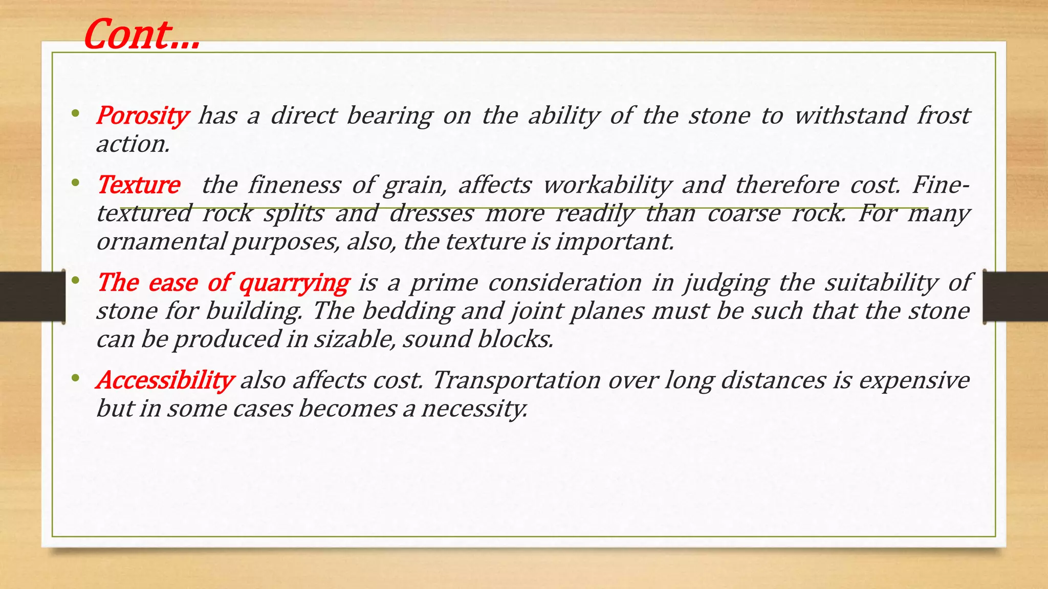 Cont…
• Porosity has a direct bearing on the ability of the stone to withstand frost
action.
• Texture the fineness of grain, affects workability and therefore cost. Fine-
textured rock splits and dresses more readily than coarse rock. For many
ornamental purposes, also, the texture is important.
• The ease of quarrying is a prime consideration in judging the suitability of
stone for building. The bedding and joint planes must be such that the stone
can be produced in sizable, sound blocks.
• Accessibility also affects cost. Transportation over long distances is expensive
but in some cases becomes a necessity.
 
