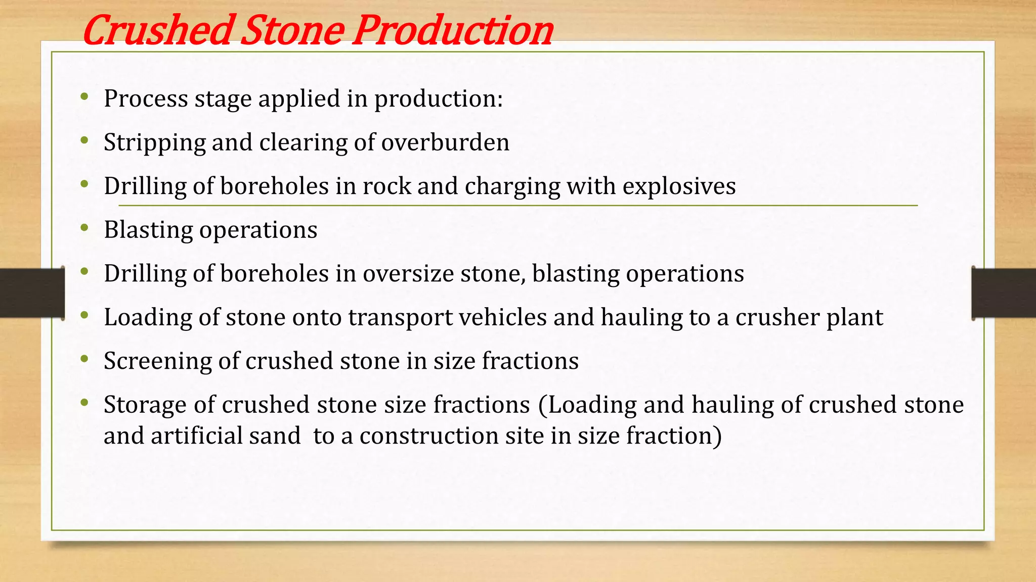 Crushed Stone Production
• Process stage applied in production:
• Stripping and clearing of overburden
• Drilling of boreholes in rock and charging with explosives
• Blasting operations
• Drilling of boreholes in oversize stone, blasting operations
• Loading of stone onto transport vehicles and hauling to a crusher plant
• Screening of crushed stone in size fractions
• Storage of crushed stone size fractions (Loading and hauling of crushed stone
and artificial sand to a construction site in size fraction)
 
